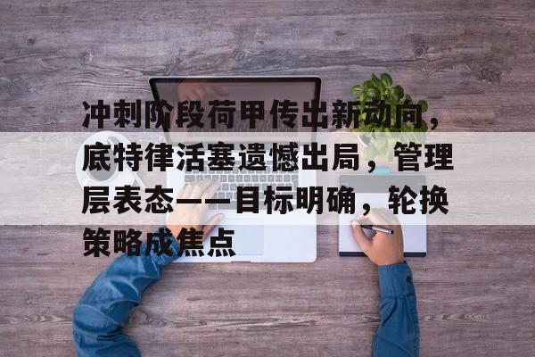 乐鱼体育-关于冲刺阶段荷甲传出新动向，底特律活塞遗憾出局，管理层表态——目标明确，轮换策略成焦点的信息-乐鱼体育